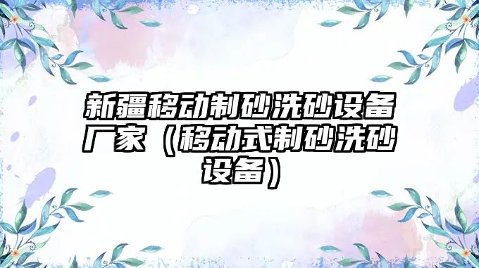 新疆移動制砂洗砂設(shè)備廠家（移動式制砂洗砂設(shè)備）