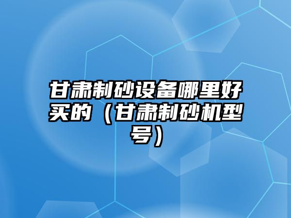 甘肅制砂設(shè)備哪里好買的（甘肅制砂機(jī)型號(hào)）