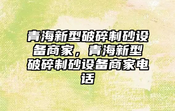 青海新型破碎制砂設(shè)備商家，青海新型破碎制砂設(shè)備商家電話