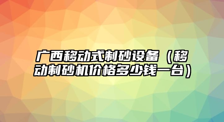 廣西移動式制砂設(shè)備（移動制砂機(jī)價格多少錢一臺）