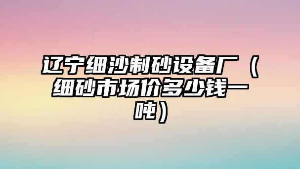 遼寧細(xì)沙制砂設(shè)備廠（細(xì)砂市場(chǎng)價(jià)多少錢一噸）