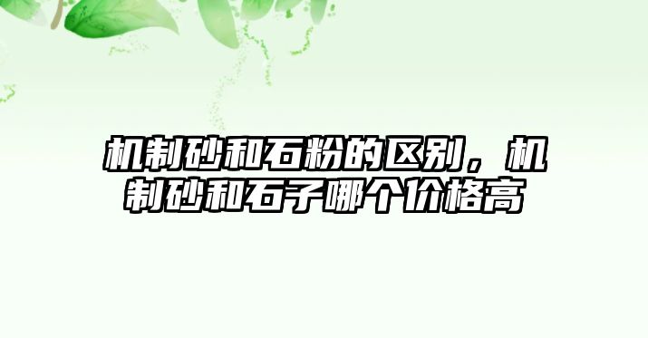 機(jī)制砂和石粉的區(qū)別，機(jī)制砂和石子哪個(gè)價(jià)格高