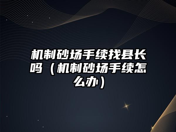 機制砂場手續(xù)找縣長嗎（機制砂場手續(xù)怎么辦）