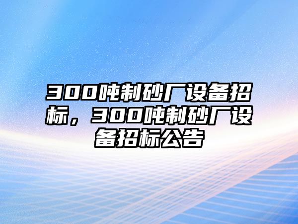 300噸制砂廠設(shè)備招標(biāo)，300噸制砂廠設(shè)備招標(biāo)公告