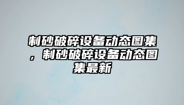 制砂破碎設(shè)備動態(tài)圖集，制砂破碎設(shè)備動態(tài)圖集最新