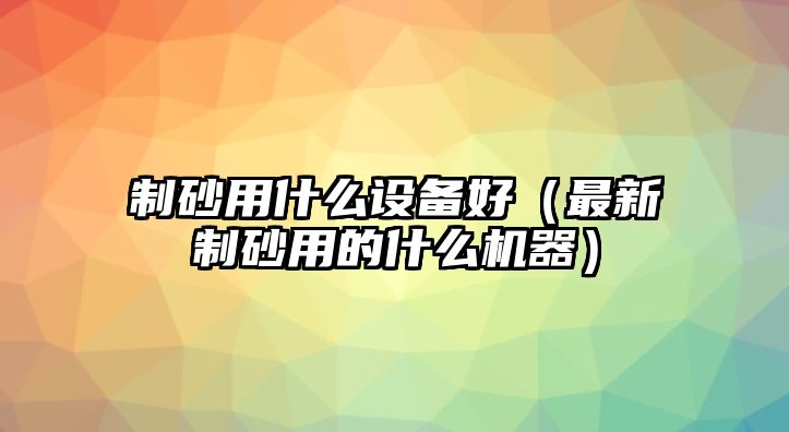 制砂用什么設(shè)備好（最新制砂用的什么機(jī)器）