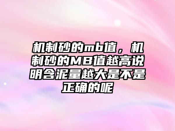 機(jī)制砂的mb值，機(jī)制砂的MB值越高說明含泥量越大是不是正確的呢