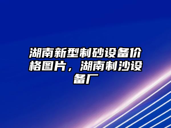 湖南新型制砂設(shè)備價格圖片，湖南制沙設(shè)備廠