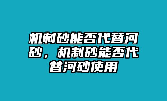 機制砂能否代替河砂，機制砂能否代替河砂使用