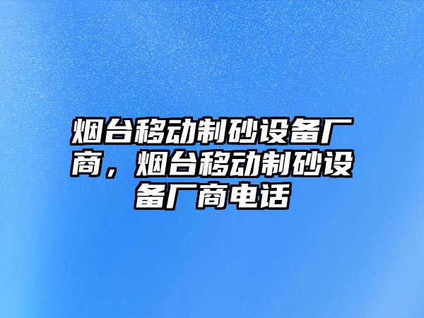 煙臺移動制砂設(shè)備廠商，煙臺移動制砂設(shè)備廠商電話