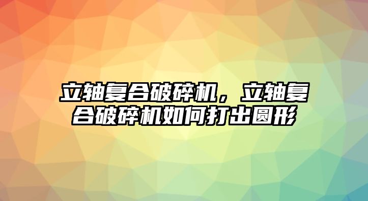 立軸復(fù)合破碎機，立軸復(fù)合破碎機如何打出圓形