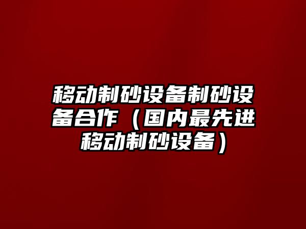 移動制砂設備制砂設備合作（國內(nèi)最先進移動制砂設備）