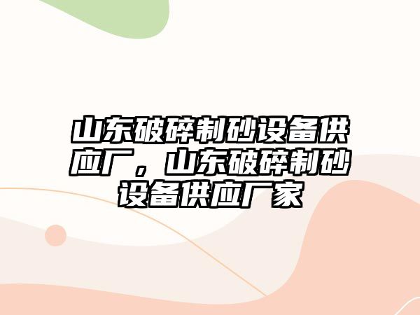 山東破碎制砂設(shè)備供應(yīng)廠，山東破碎制砂設(shè)備供應(yīng)廠家