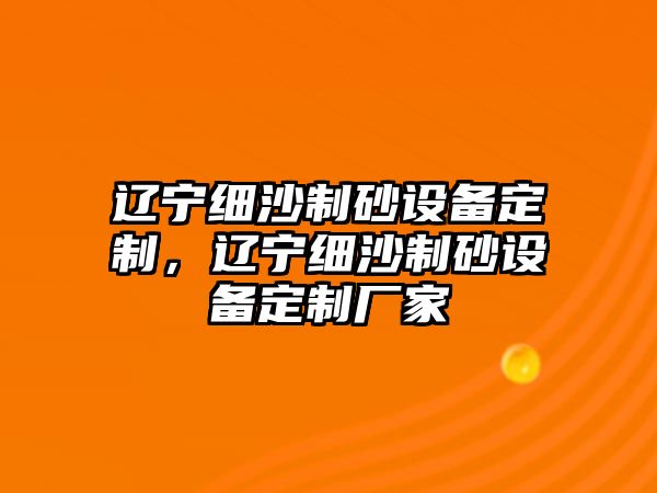 遼寧細(xì)沙制砂設(shè)備定制，遼寧細(xì)沙制砂設(shè)備定制廠家