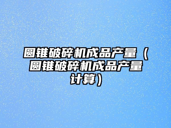 圓錐破碎機成品產量（圓錐破碎機成品產量計算）