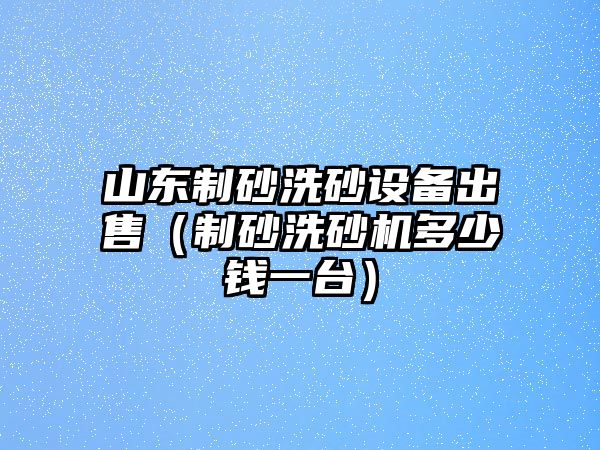 山東制砂洗砂設(shè)備出售（制砂洗砂機(jī)多少錢(qián)一臺(tái)）