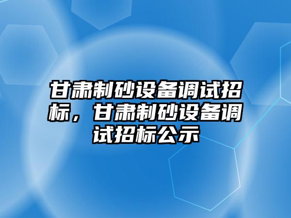 甘肅制砂設(shè)備調(diào)試招標(biāo)，甘肅制砂設(shè)備調(diào)試招標(biāo)公示