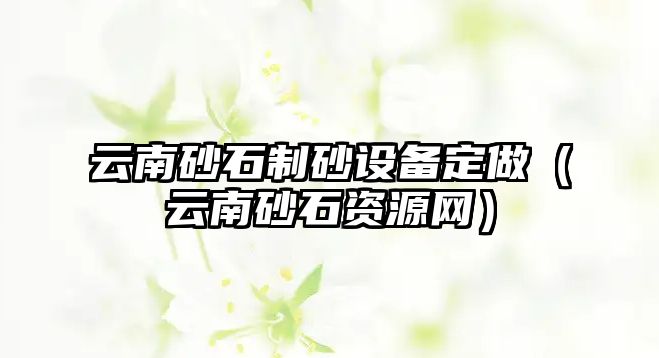 云南砂石制砂設(shè)備定做（云南砂石資源網(wǎng)）