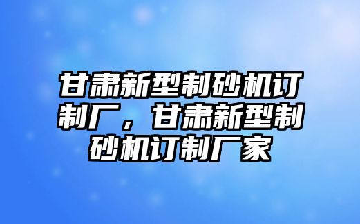 甘肅新型制砂機(jī)訂制廠，甘肅新型制砂機(jī)訂制廠家