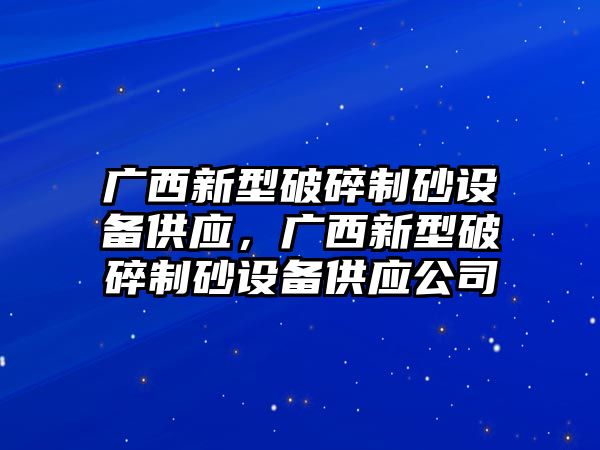 廣西新型破碎制砂設(shè)備供應(yīng)，廣西新型破碎制砂設(shè)備供應(yīng)公司