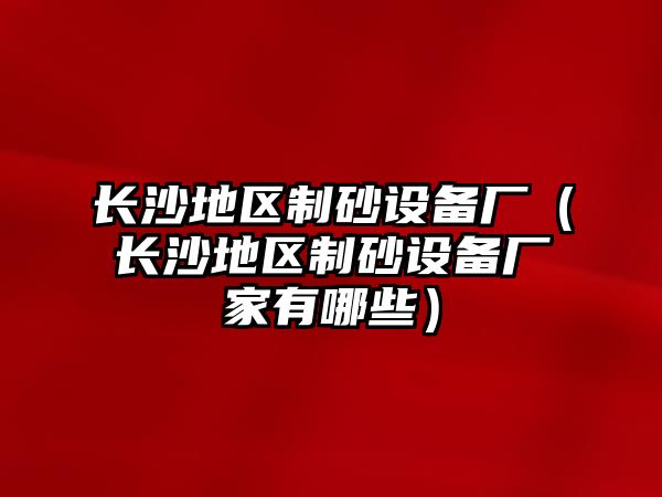 長沙地區(qū)制砂設備廠（長沙地區(qū)制砂設備廠家有哪些）