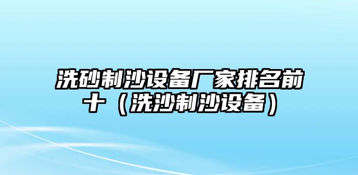 洗砂制沙設(shè)備廠家排名前十（洗沙制沙設(shè)備）