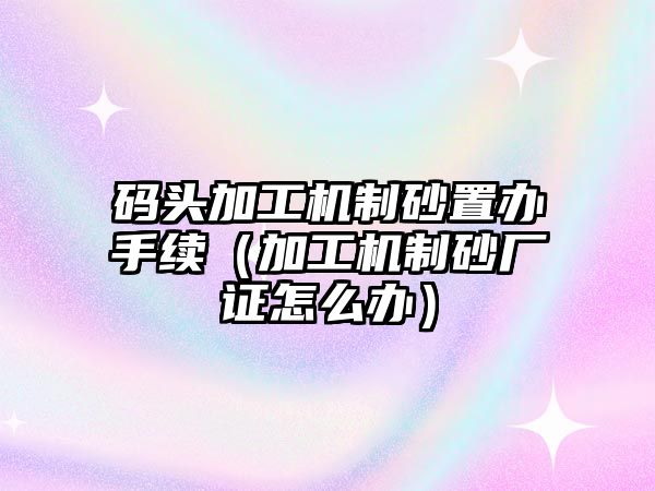 碼頭加工機(jī)制砂置辦手續(xù)（加工機(jī)制砂廠證怎么辦）