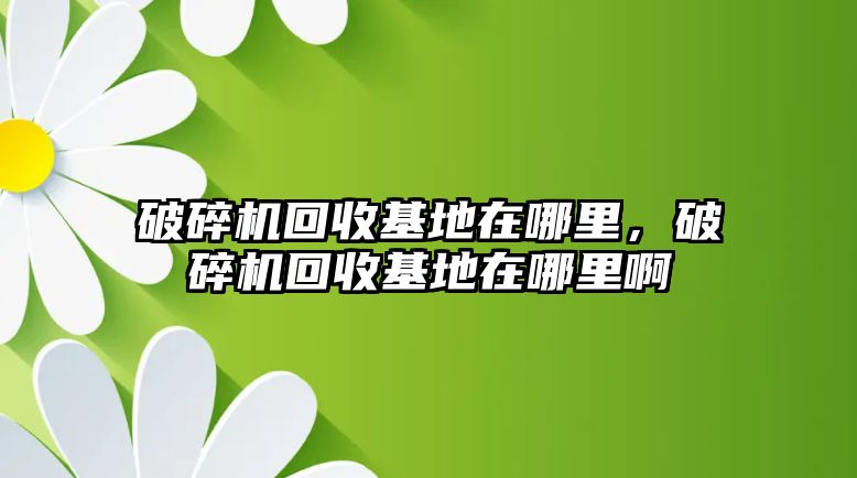 破碎機(jī)回收基地在哪里，破碎機(jī)回收基地在哪里啊