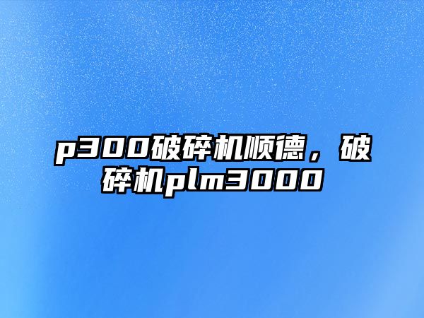 p300破碎機(jī)順德，破碎機(jī)plm3000