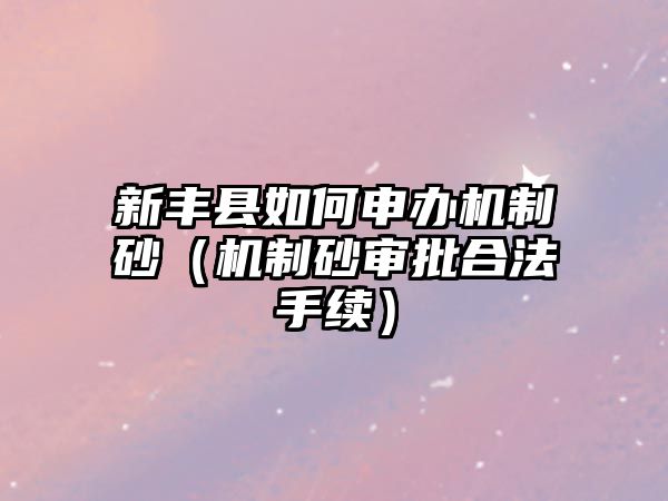 新豐縣如何申辦機(jī)制砂（機(jī)制砂審批合法手續(xù)）