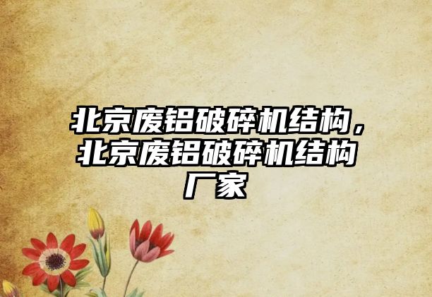 北京廢鋁破碎機(jī)結(jié)構(gòu)，北京廢鋁破碎機(jī)結(jié)構(gòu)廠家