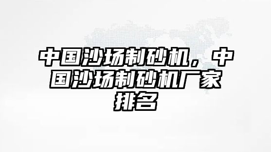 中國(guó)沙場(chǎng)制砂機(jī)，中國(guó)沙場(chǎng)制砂機(jī)廠(chǎng)家排名