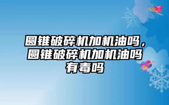 圓錐破碎機加機油嗎，圓錐破碎機加機油嗎有毒嗎