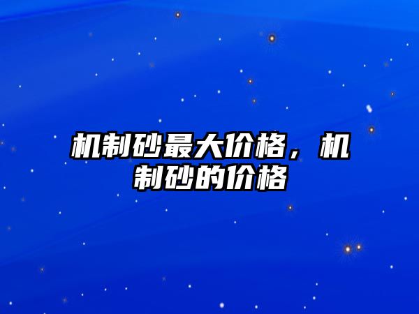 機(jī)制砂最大價格，機(jī)制砂的價格