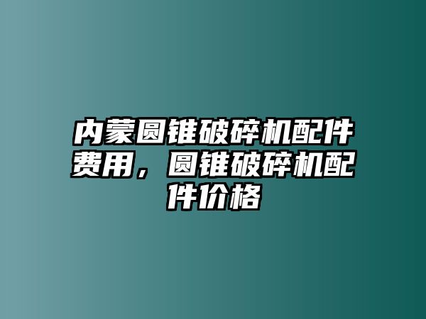 內(nèi)蒙圓錐破碎機(jī)配件費(fèi)用，圓錐破碎機(jī)配件價(jià)格