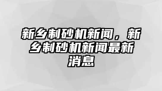 新鄉(xiāng)制砂機(jī)新聞，新鄉(xiāng)制砂機(jī)新聞最新消息