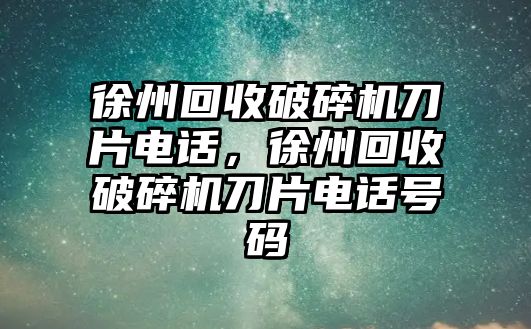 徐州回收破碎機刀片電話，徐州回收破碎機刀片電話號碼