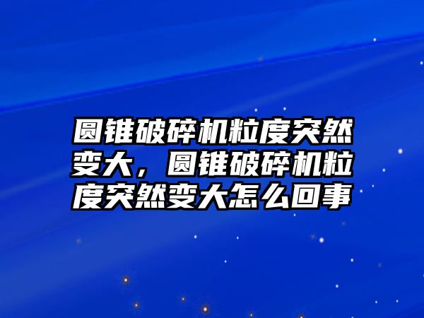 圓錐破碎機(jī)粒度突然變大，圓錐破碎機(jī)粒度突然變大怎么回事