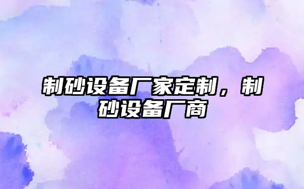 制砂設(shè)備廠家定制，制砂設(shè)備廠商