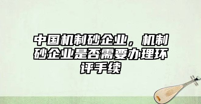 中國機制砂企業(yè)，機制砂企業(yè)是否需要辦理環(huán)評手續(xù)