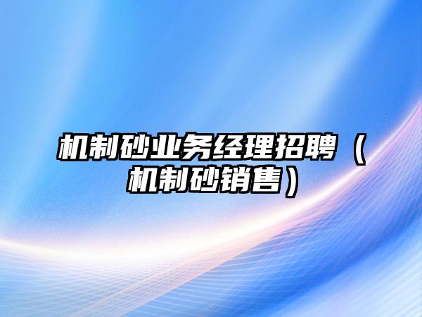 機制砂業(yè)務經(jīng)理招聘（機制砂銷售）