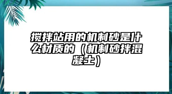 攪拌站用的機(jī)制砂是什么材質(zhì)的（機(jī)制砂拌混凝土）