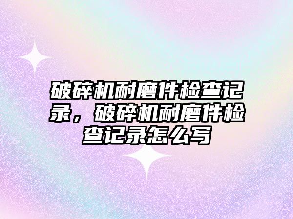 破碎機(jī)耐磨件檢查記錄，破碎機(jī)耐磨件檢查記錄怎么寫(xiě)