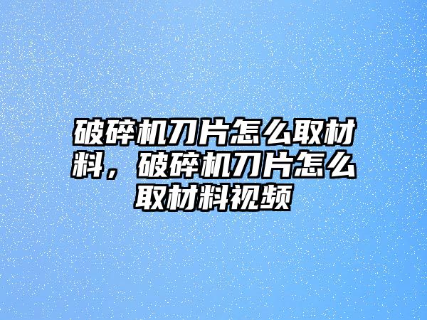 破碎機(jī)刀片怎么取材料，破碎機(jī)刀片怎么取材料視頻