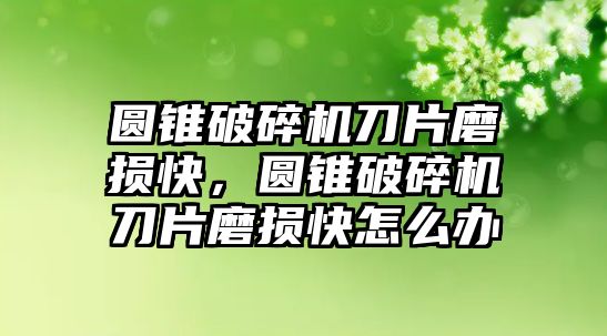 圓錐破碎機(jī)刀片磨損快，圓錐破碎機(jī)刀片磨損快怎么辦