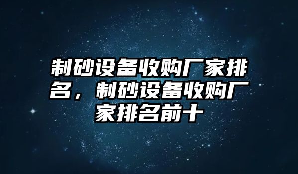 制砂設(shè)備收購廠家排名，制砂設(shè)備收購廠家排名前十