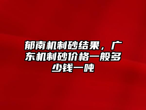 郁南機制砂結(jié)果，廣東機制砂價格一般多少錢一噸