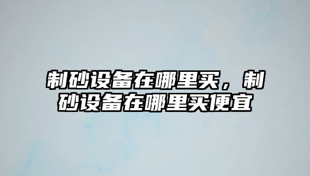 制砂設(shè)備在哪里買，制砂設(shè)備在哪里買便宜