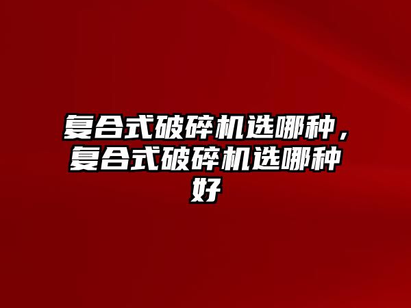 復(fù)合式破碎機(jī)選哪種，復(fù)合式破碎機(jī)選哪種好