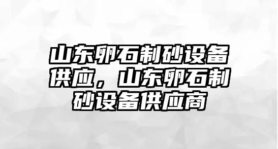 山東卵石制砂設(shè)備供應(yīng)，山東卵石制砂設(shè)備供應(yīng)商